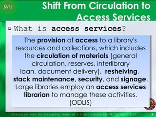 Shift From Circulation to Access Services What is  access services ? Circulation Work for Principled, Adaptive & Direct Library Readers 15 April 2010 The  provision  of  access  to a library's resources and collections, which includes the  circulation of materials  (general circulation, reserves, interlibrary loan, document delivery),   reshelving ,  stack maintenance ,  security , and  signage . Large libraries employ an  access services librarian  to manage these activities. (ODLIS) [2/3] 