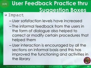 User Feedback Practice thru Suggestion Boxes  Impact  User satisfaction levels have increased The informal feedback from the users in the form of dialogue also helped to correct or modify certain procedures that helped them User interaction is encouraged by all the sections on informal basis and this has improved the functioning and activities in the library Circulation Work for Principled, Adaptive & Direct Library Readers 15 April 2010 [3/4] 