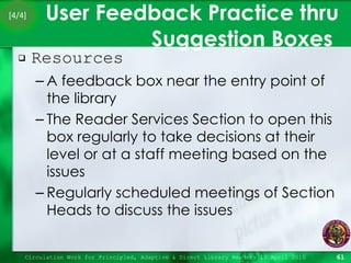User Feedback Practice thru Suggestion Boxes  Resources  A feedback box near the entry point of the library The Reader Services Section to open this box regularly to take decisions at their level or at a staff meeting based on the issues Regularly scheduled meetings of Section Heads to discuss the issues Circulation Work for Principled, Adaptive & Direct Library Readers 15 April 2010 [4/4] 