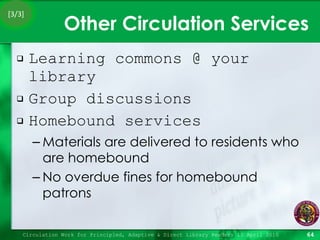 Other Circulation Services Learning commons @ your library Group discussions Homebound services Materials are delivered to residents who are homebound No overdue fines for homebound patrons Circulation Work for Principled, Adaptive & Direct Library Readers 15 April 2010 [3/3] 