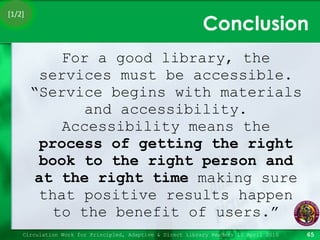 Conclusion For a good library, the services must be accessible. “Service begins with materials and accessibility. Accessibility means the  process of getting the right book to the right person and at the right time  making sure that positive results happen to the benefit of users.” Circulation Work for Principled, Adaptive & Direct Library Readers 15 April 2010 [1/2] 
