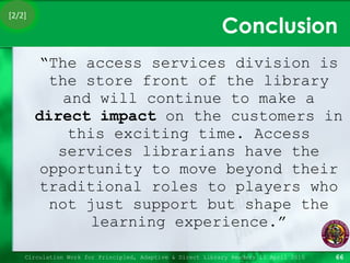 Conclusion “ The access services division is the store front of the library and will continue to make a  direct impact  on the customers in this exciting time. Access services librarians have the opportunity to move beyond their traditional roles to players who not just support but shape the learning experience.” Circulation Work for Principled, Adaptive & Direct Library Readers 15 April 2010 [2/2] 