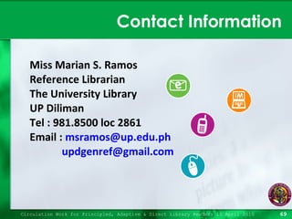 Contact Information Miss Marian S. Ramos Reference Librarian The University Library UP Diliman Tel : 981.8500 loc 2861 Email :  [email_address] [email_address] Circulation Work for Principled, Adaptive & Direct Library Readers 15 April 2010 
