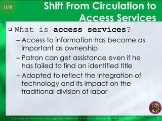 Shift From Circulation to Access Services What is  access services ? Access to information has become as important as ownership Patron can get assistance even if he has failed to find an identified title Adopted to reflect the integration of technology and its impact on the traditional division of labor Circulation Work for Principled, Adaptive & Direct Library Readers 15 April 2010 [3/3] 