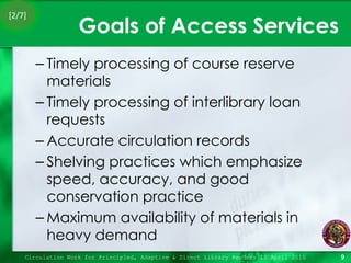 Goals of Access Services Timely processing of course reserve materials Timely processing of interlibrary loan requests Accurate circulation records Shelving practices which emphasize speed, accuracy, and good conservation practice Maximum availability of materials in heavy demand Circulation Work for Principled, Adaptive & Direct Library Readers 15 April 2010 [2/7] 
