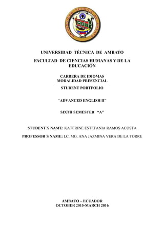 UNIVERSIDAD TÉCNICA DE AMBATO
FACULTAD DE CIENCIAS HUMANAS Y DE LA
EDUCACIÓN
CARRERA DE IDIOMAS
MODALIDAD PRESENCIAL
STUDENT PORTFOLIO
“ADVANCED ENGLISH II”
SIXTH SEMESTER “A”
STUDENT´S NAME: KATERINE ESTEFANIA RAMOS ACOSTA
PROFESSOR´S NAME: LC. MG. ANA JAZMINA VERA DE LA TORRE
AMBATO – ECUADOR
OCTOBER 2015-MARCH 2016
 