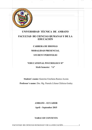 UNIVERSIDAD TÉCNICA DE AMBATO
FACULTAD DE CIENCIAS HUMANAS Y DE LA
EDUCACIÓN
CARRERA DE IDIOMAS
MODALIDAD PRESENCIAL
STUDENT PORTFOLIO
“EDUCATIONAL PSYCHOLOGY II”
Sixth Semester “A”
Student´s name: Katerine Estefania Ramos Acosta
Professor´s name: Dra. Mg. Pamela Liliana Chiluiza Godoy
AMBATO – ECUADOR
April – September 2015
TABLE OF CONTENTS
FACULTAD DE CIENCIAS HUMANAS Y DE LA EDUCACIÓN..................................1
 