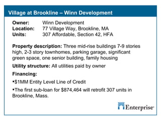 Village at Brookline – Winn Development Owner:  Winn Development Location:  77 Village Way, Brookline, MA Units:  307 Affordable, Section 42, HFA Property description:  Three mid-rise buildings 7-9 stories high, 2-3 story townhomes, parking garage, significant green space, one senior building, family housing Utility structure:  All utilities paid by owner Financing:  $1MM Entity Level Line of Credit The first sub-loan for $874,464 will retrofit 307 units in  Brookline, Mass.  