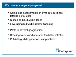 We have made great progress! Completed assessments on over 100 buildings totaling 8,000 units Closed on $1.35MM in loans Leveraging $30MM in retrofit financing Pilots in several geographies Creating web-based one-stop toolkit for retrofits Publishing white paper on best practices 