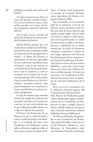 Redes,Diciembre2011
20 tabilidad y ansiedad, sobre todo a nivel
familiar.
(3) Sigue tratamiento por ello en el
centro tal, llevando controles semana-
les (2 veces) de tóxicos en orina y visita
médica una-dos veces al mes, además
de con psiquiatra, según dice (aportará
informe)
(4) Lo hago constar a petición del
interesado, pendiente de visita por uni-
dad de psiquiatría familiar
Michel Pecheux plantea que si el
estado de las Condiciones de Produc-
ción del Discurso se mantiene estable
(la colocación de los protagonistas es
similar y el objeto del discurso es
equivalente), los discursos generados
en esas condiciones manifiestan unas
invariantes; y que lo que interesa no
es el análisis de un discurso particular,
sino lo que se mantiene (y como se
mantiene) en el conjunto de los dis-
cursos producidos. El nivel de análisis
al que se sitúa Pecheux es el de las in-
variantes semántico-retóricas; para
nuestro propósito nos situaríamos a
lo que se podría llamar invariantes te-
mático-pragmáticas.
Lo que nos interesa para entender
el efecto de sentido de un discurso (la
intención especifica en la interacción
concreta) no sería solo lo dicho sino
lo que, habiendo podido decirse, no
se dijo (o se dijo de otra manera).
El Proceso de Producción de un
Discurso, lo que se acaba diciendo y
como se acaba diciendo (o escribien-
do) es el resultado de cómo unas
Condiciones de Producción actúan
sobre un Sistema Lingüístico dado, al
nivel a que se mueve el trabajo de Pe-
cheux. A nuestro nivel proponemos
el concepto de Conjunto Temático
como equivalente del Sistema Lin-
güístico (Ramos, 2006).
Para una familia, en un momento
dado de su existencia, a raíz de una
historia, en una coyuntura social, ha-
bría una serie de temas sobre los que
tendría sentido hablar. No de todos
esos temas se habla en cada interac-
ción con los profesionales ni a todos
los temas de que se habla se les da per-
tinencia y significado, de la misma
manera que no todos los elementos
sintácticos, semánticos o léxicos de
una lengua aparecen cada discurso.
Pero forman parte de ese conjunto so-
bre el que las Condiciones de Produc-
ción (quienes somos y de qué estamos
hablando – y, por tanto, a que no po-
demos por menos que referirnos di-
recta o indirectamente-) efectúan sus
elecciones. Las Condiciones de Pro-
ducción funcionan como un princi-
pio de selección-combinación de lo
temas.
Pero, a su vez, en consonancia con
la dialéctica estructura-agencia del
Constructivismo-Estructuralista,
todo Proceso de Producción puede
acabar produciendo alguna transfor-
mación de las Condiciones de Pro-
ducción en que se originó (quienes
hemos acabado siendo el uno para el
otro, a la luz de cómo hemos acabado
hablando de lo que hablábamos).
Un Proceso de Producción genera-
do en unas Condiciones de Produc-
ción, puede describirse como una se-
rie de Dominios Temáticos y unas
Relaciones de Dependencia entre
esos dominios, fruto de ese principio
 