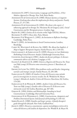 Redes,Diciembre2011
26 Bibliografia
Anderson H. (1997): Conversation, Language and Possibilities. A Post-
Modern Approach to Therapy. New York, Basic Books.
Anderson H. & Goolishian H. (1988): Human Systems as Linguistic
Systems: Evolving ideas about the implication for theory and practice. Family
Process, 27, 371-393.
Anderson H. & Goolishian H. (1992): The client is the expert: A
ntknowing approach to therapy. En: Mcnamae Sh. & Gergen J. (eds.): Social
Construction and the Therapeutic process. London, Sage.
Bajtín M. (1982): Estética de la creación verbal. Siglo XXI Ed., México.
Bourdieu P. (1987): Choses dites. París, Minuit.
Bourdieu P. & Waquant L. (1992): An Invitation to Reflexive Sociology.
Cambridge, Polity Press.
Burr V. (1995): An Introduction to Social Construccionism. Londres,
Routledge.
Carey M., Walther S. & Rusell Sh. (2009): The Absent bur Implicit: A
Map to Support Therapeutic Inquiry. Family Process, 48, 3, 319-331.
Chouliaraki L. & Fairclough N. (1999): Discourse in Late Modernity:
Rethinking Critical Discourse Analysis. Edinbourgh University Press.
Courtine, Jean Jacques (1981): Analyse du discours politique: le discours
communiste ádresse aux chrétiens. Langages, nº 62.
Eggins S. & Martin J. R. (2000): Géneros y Registros del Discurso. En: Teun
van Dijk (comp.) El Discurso como estructura y proceso 1. Barcelona, ed.
Gedisa.
Erond J. & Lund Th. (1993): How problems evolve and dissolve: Integrating
narrativ and strategic concepts. Family Process, 32, 291-309.
Fairclough N. (2003): El Análisis Crítico del Discurso como método
para la investigación en ciencias sociales. En: R. Wodak & M. Meyer
(comp.): Métodos de Análisis Crítico del Discurso. Barcelona, Ed. Gedisa,
179-203.
Fairclough N. & Wodak R. (2000): Análisis Crítico del Discurso. En:
Teun van Dijk (comp.): Estudios sobre el Discurso II. El discurso como
interacción social. Ed. Gedisa, Barcelona, pp. 367-404.
Gergen K. (1994): Ralities and Relationships. Sounding in Social
Constructionsm. Cambridge, Harvard University Press.
Goolishian H. & Widerman L. (1988): Constructivism, Autopoiesis and
Problem Determined System. Irish Journal od Psychology 9, 130-143.
Imber Black E. (1988): Families and larger systems: A family therapist’s
guide through the labrynth. New York, Guilford Press
Jäger S. (2001): Discurso y conocimiento: aspectos metodológicos teórico de la
crítica del discurso y del análisis de dispositivos. En: Wodak R. & Meyer M.
 