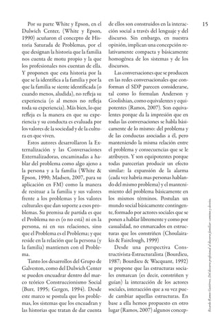 RicardoRamosGutiérrez.Deldiscursoprofesionalaldiscursofamiliar:caminosydesvíos.
15Por su parte White y Epson, en el
Dulwich Center, (White y Epson,
1990) acuñaron el concepto de His-
toria Saturada de Problemas, por el
que designan la historia que la familia
nos cuenta de motu propio y la que
los profesionales nos cuentan de ella.
Y proponen que esta historia por la
que se la identifica a la familia y por la
que la familia se siente identificada (o
cuando menos, aludida), no refleja su
experiencia (o al menos no refleja
toda su experiencia). Más bien, lo que
refleja es la manera en que su expe-
riencia y su conducta es evaluada por
los valores de la sociedad y de la cultu-
ra en que viven.
Estos autores desarrollaron la Ex-
ternalización y las Conversaciones
Externalizadoras, encaminadas a ha-
blar del problema como algo ajeno a
la persona y a la familia (White &
Epson, 1990; Madsen, 2007, para su
aplicación en FM) como la manera
de resituar a la familia y sus valores
frente a los problemas y los valores
culturales que dan soporte a esos pro-
blemas. Su premisa de partida es que
el Problema no es (o no está) ni en la
persona, ni en sus relaciones, sino
que el Problema es el Problema; y que
reside en la relación que la persona (y
la familia) mantienen con el Proble-
ma.
Tanto los desarrollos del Grupo de
Galveston, como del Dulwich Center
se pueden encuadrar dentro del mar-
co teórico Construccionismo Social
(Burr, 1995; Gergen, 1994). Desde
este marco se postula que los proble-
mas, los sistemas que los encuadran y
las historias que tratan de dar cuenta
de ellos son construidos en la interac-
ción social a través del lenguaje y del
discurso. Sin embargo, en nuestra
opinión, implican una concepción re-
lativamente compacta y básicamente
homogénea de los sistemas y de los
discursos.
Las conversaciones que se producen
en las redes conversacionales que con-
forman el SDP parecen considerarse,
tal como lo formulan Anderson y
Goolishian, como equivalentes y equi-
potentes (Ramos, 2007). Son equiva-
lentes porque da la impresión que en
todas las conversaciones se habla bási-
camente de lo mismo: del problema y
de las conductas asociadas a él, pero
manteniendo la misma relación entre
el problema y consecuencias que se le
atribuyen. Y son equipotentes porque
todas parecerían producir un efecto
similar: la expansión de la alarma
(cada vez habría mas personas hablan-
do del mismo problema) y el manteni-
miento del problema básicamente en
los mismos términos. Postulan un
mundo social básicamente contingen-
te, formado por actores sociales que se
ponen a hablar libremente y como por
casualidad, no enmarcados en estruc-
turas que los constriñen (Choulaira-
kis & Fairclough, 1999)
Desde una perspectiva Cons-
tructivista-Estructuralista (Bourdieu,
1987; Bourdieu & Wacquant, 1992)
se propone que las estructuras socia-
les enmarcan (es decir, constriñen y
guían) la interacción de los actores
sociales, interacción que a su vez pue-
de cambiar aquellas estructuras. En
base a ella hemos propuesto en otro
lugar (Ramos, 2007) algunos concep-
 