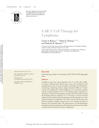 ME67CH06-Ramos ARI 19 August 2015 13:45
R
E
V I E W
S
I
N
A
D V A
N
C
E
CAR-T Cell Therapy for
Lymphoma
Carlos A. Ramos,1,2,3
Helen E. Heslop,1,2,3,4
and Malcolm K. Brenner1,2,3,4
1
Center for Cell and Gene Therapy, Houston Methodist Hospital, Texas Children’s Hospital,
and Baylor College of Medicine, Houston, Texas 77030
2
Dan L. Duncan Cancer Center, 3
Department of Medicine, and 4
Department of Pediatrics,
Baylor College of Medicine, Houston, Texas 77030; email: caramos@bcm.edu,
hheslop@bcm.edu, mbrenner@bcm.edu
Annu. Rev. Med. 2016. 67:6.1–6.19
The Annual Review of Medicine is online at
med.annualreviews.org
This article’s doi:
10.1146/annurev-med-051914-021702
Copyright c
 2016 by Annual Reviews.
All rights reserved
Keywords
immunotherapy, adoptive T cell therapy, CD19, CD20, CD30, kappa light
chain
Abstract
Lymphomas arise from clonal expansions of B, T, or NK cells at differ-
ent stages of differentiation. Because they occur in the immunocyte-rich
lymphoid tissues, they are easily accessible to antibodies and cell-based im-
munotherapy. Expressing chimeric antigen receptors (CARs) on T cells is
a means of combining the antigen-binding site of a monoclonal antibody
with the activating machinery of a T cell, enabling antigen recognition in-
dependent of major histocompatibility complex restriction, while retaining
the desirable antitumor properties of a T cell. Here, we discuss the basic
design of CARs and their potential advantages and disadvantages over other
immune therapies for lymphomas. We review current clinical trials in the
ﬁeld and consider strategies to improve the in vivo function and safety of
immune cells expressing CARs. The ultimate driver of CAR development
and implementation for lymphoma will be the demonstration of their ability
to safely and cost-effectively cure these malignancies.
6.1
Review in Advance first posted online
on August 26, 2015. (Changes may
still occur before final publication
online and in print.)
Changes may still occur before final publication online and in print
Annu.
Rev.
Med.
2016.67.
Downloaded
from
www.annualreviews.org
Access
provided
by
University
of
Sussex
on
09/01/15.
For
personal
use
only.
 