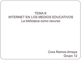 TEMA 8: INTERNET EN LOS MEDIOS EDUCATIVOS La biblioteca como recurso Cora Ramos Amaya Grupo 12 