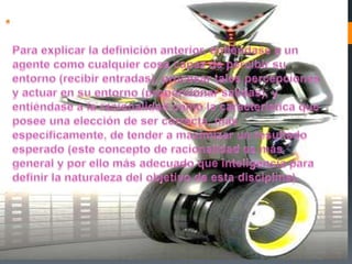 Para explicar la definición anterior, entiéndase a un agente como cualquier cosa capaz de percibir su entorno (recibir entradas), procesar tales percepciones y actuar en su entorno (proporcionar salidas), y entiéndase a la racionalidad como la característica que posee una elección de ser correcta, más específicamente, de tender a maximizar un resultado esperado (este concepto de racionalidad es más general y por ello más adecuado que inteligencia para definir la naturaleza del objetivo de esta disciplina). 
