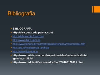 BibliografiaBIBLIOGRAFÍAhttp://alek.pucp.edu.pe/ma_conthttp://delicias.dia.fi.upm.eshttp://www.dia.fi.upm.eshttp://www.fortunecity.com/skyscraper/chaos/279/principal.htmhttp://go.to/inteligencia_artificialhttp://www.itba.edu.arhttp://www.publispain.com/supertutoriales/matematica/inteligencia_artificialhttp://www.redcientifica.com/doc/doc200106170001.html