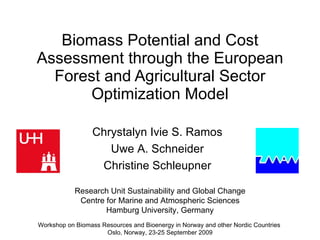 Biomass Potential and Cost Assessment through the European Forest and Agricultural Sector Optimization Model Workshop on Biomass Resources and Bioenergy in Norway and other Nordic Countries  Oslo, Norway, 23-25 September 2009 Research Unit Sustainability and Global Change Centre for Marine and Atmospheric Sciences Hamburg University, Germany Chrystalyn Ivie S. Ramos Uwe A. Schneider Christine Schleupner 