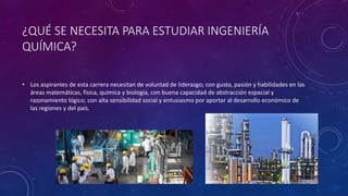 ¿QUÉ SE NECESITA PARA ESTUDIAR INGENIERÍA
QUÍMICA?
• Los aspirantes de esta carrera necesitan de voluntad de liderazgo; con gusto, pasión y habilidades en las
áreas matemáticas, física, química y biología, con buena capacidad de abstracción espacial y
razonamiento lógico; con alta sensibilidad social y entusiasmo por aportar al desarrollo económico de
las regiones y del país.
 