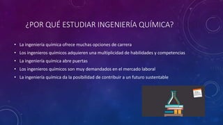 ¿POR QUÉ ESTUDIAR INGENIERÍA QUÍMICA?
• La ingeniería química ofrece muchas opciones de carrera
• Los ingenieros químicos adquieren una multiplicidad de habilidades y competencias
• La ingeniería química abre puertas
• Los ingenieros químicos son muy demandados en el mercado laboral
• La ingeniería química da la posibilidad de contribuir a un futuro sustentable
 