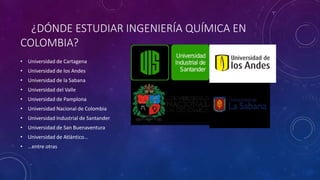 ¿DÓNDE ESTUDIAR INGENIERÍA QUÍMICA EN
COLOMBIA?
• Universidad de Cartagena
• Universidad de los Andes
• Universidad de la Sabana
• Universidad del Valle
• Universidad de Pamplona
• Universidad Nacional de Colombia
• Universidad Industrial de Santander
• Universidad de San Buenaventura
• Universidad de Atlántico...
• …entre otras
 