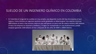 SUELDO DE UN INGENIERO QUÍMICO EN COLOMBIA
• En Colombia el rango de los sueldos en muy amplio, eso depende mucho del tipo de empresa al que
ingresa. Como mínimo un ingeniero químico recién graduado se debería ganar tres salarios mínimos
(868 dólares al mes) y hay muchos casos en que solo ganan un poco mas de salario mínimo (405 dólares
al mes si la empresa es nacional y mediana ), Si logra ser incorporado en una multinacional, puede
empezar ganando 1500 dólares al mes y después de dos años de 6000 a 10000 dólares.
 