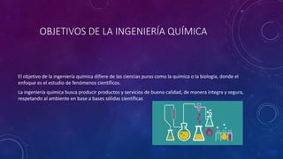 OBJETIVOS DE LA INGENIERÍA QUÍMICA
El objetivo de la ingeniería química difiere de las ciencias puras como la química o la biología, donde el
enfoque es el estudio de fenómenos científicos.
La ingeniería química busca producir productos y servicios de buena calidad, de manera integra y segura,
respetando al ambiente en base a bases sólidas científicas
 