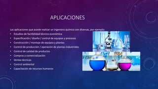 APLICACIONES
Las aplicaciones que puede realizar un ingeniero químico son diversas, por ejemplo:
• Estudios de factibilidad técnico-económica
• Especificación / diseño / control de equipos y procesos
• Construcción / montaje de equipos y plantas
• Control de producción / operación de plantas industriales
• Control de calidad de productos
• Compras y comercialización
• Ventas técnicas
• Control ambiental
• Capacitación de recursos humanos
 