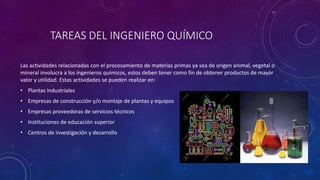 TAREAS DEL INGENIERO QUÍMICO
Las actividades relacionadas con el procesamiento de materias primas ya sea de origen animal, vegetal o
mineral involucra a los ingenieros químicos, estos deben tener como fin de obtener productos de mayor
valor y utilidad. Estas actividades se pueden realizar en:
• Plantas industriales
• Empresas de construcción y/o montaje de plantas y equipos
• Empresas proveedoras de servicios técnicos
• Instituciones de educación superior
• Centros de investigación y desarrollo
 