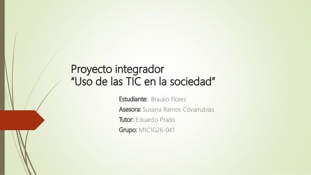 Proyecto integrador
“Uso de las TIC en la sociedad”
Estudiante: Braulio Flores
Asesora: Susana Ramos Covarrubias
Tutor: Eduardo Prado
Grupo: M1C1G26-041
 