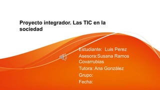 Proyecto integrador. Las TIC en la
sociedad
Estudiante: Luis Perez
Asesora:Susana Ramos
Covarrubias
Tutora: Ana González
Grupo:
Fecha:
 
