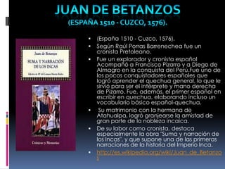  (España 1510 - Cuzco, 1576).
 Según Raúl Porras Barrenechea fue un
cronista Pretoleano.
 Fue un explorador y cronista español
Acompañó a Francisco Pizarro y a Diego de
Almagro en la conquista del Perú.Fue uno de
los pocos conquistadores españoles que
logró aprender el quechua general, lo que le
sirvió para ser el intérprete y mano derecha
de Pizarro. Fue, además, el primer español en
escribir en quechua, elaborando incluso un
vocabulario básico español-quechua.
 Su matrimonio con la hermana de
Atahualpa, logró granjearse la amistad de
gran parte de la nobleza incaica.
 De su labor como cronista, destaca
especialmente la obra "Suma y narración de
los Incas", y que supone una de las primeras
narraciones de la historia del Imperio Inca.
 http://es.wikipedia.org/wiki/Juan_de_Betanzo
s
 