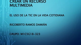 CREAR UN RECURSO
MULTIMEDIA
EL USO DE LA TIC EN LA VIDA COTIDIANA
RIGOBERTO RAMOS DAMIÁN
GRUPO: M1C5G18-323
 