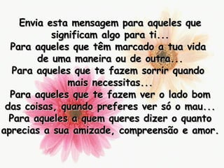 Envia esta mensagem para aqueles que significam algo para ti... Para aqueles que têm marcado a tua vida  de uma maneira ou de outra... Para aqueles que te fazem sorrir quando  mais necessitas... Para aqueles que te fazem ver o lado bom das coisas, quando preferes ver só o mau... Para aqueles a quem queres dizer o quanto aprecias a sua amizade, compreensão e amor. 