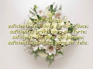 Que tenhas: suficiente felicidade para ser doce; suficientes provas para ser forte; suficiente dor para ser humano; suficiente esperança para ser feliz. 