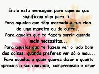 Envia esta mensagem para aqueles que significam algo para ti... Para aqueles que têm marcado a tua vida  de uma maneira ou de outra... Para aqueles que te fazem sorrir quando  mais necessitas... Para aqueles que te fazem ver o lado bom das coisas, quando preferes ver só o mau... Para aqueles a quem queres dizer o quanto aprecias a sua amizade, compreensão e amor. 