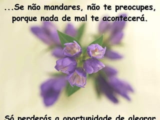...Se não mandares, não te preocupes, porque nada de mal te acontecerá. Só perderás a oportunidade de alegrar o dia de alguém com uma Mensagem.   