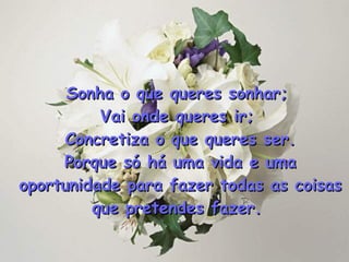 Sonha o que queres sonhar;  Vai onde queres ir;  Concretiza o que queres ser. Porque só há uma vida e uma oportunidade para fazer todas as coisas que pretendes fazer .   