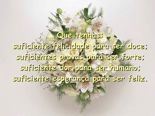 Que tenhas: suficiente felicidade para ser doce; suficientes provas para ser forte; suficiente dor para ser humano; suficiente esperança para ser feliz. 