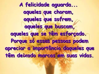 A felicidade aguarda...  aqueles que choram,  aqueles que sofrem,  aqueles que buscam, aqueles que se têm esforçado.  Porque só essas pessoas podem apreciar a importância daqueles que têm deixado marcas em suas vidas . 