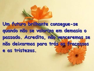Um futuro brilhante consegue-se quando não se valoriza em demasia o passado. Acredita, não venceremos se não deixarmos para trás os fracassos  e as tristezas . 