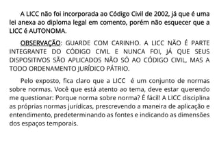 A LICC não foi incorporada ao Código Civil de 2002, já que é uma
lei anexa ao diploma legal em comento, porém não esquecer que a
LICC é AUTONOMA.
OBSERVAÇÃO: GUARDE COM CARINHO. A LICC NÃO É PARTE
INTEGRANTE DO CÓDIGO CIVIL E NUNCA FOI, JÁ QUE SEUS
DISPOSITIVOS SÃO APLICADOS NÃO SÓ AO CÓDIGO CIVIL, MAS A
TODO ORDENAMENTO JURÍDICO PÁTRIO.
Pelo exposto, fica claro que a LICC é um conjunto de normas
sobre normas. Você que está atento ao tema, deve estar querendo
me questionar: Porque norma sobre norma? É fácil! A LICC disciplina
as próprias normas jurídicas, prescrevendo a maneira de aplicação e
entendimento, predeterminando as fontes e indicando as dimensões
dos espaços temporais.
 