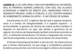 LEMBRE-SE: A LICC NÃO REGE A VIDA DOS MEMBROS DA SOCIEDSDE,
MAS AS PRÓPRIAS NORMAS JURÍDICAS, COM ISSO, SEU ALCANCE
ULTRAPASSA O AMBITO DO DIREITO CIVIL, ABARCANDO TANTO O
SEGMENTO PRIVADO, COMO O PÚBLICO. A LICC CONTÉM NORMAS
DE SOBREDIREITO, NORMA DE APOIO – É UM CÓDIGO DE NORMA
Encontramos na LICC a vigência das leis sob o aspecto temporal,
início e o tempo de obrigatoriedade, é o aspecto espacial – a
territorialidade. A garantia de eficácia da ordem jurídica também é
disposta no decreto-lei, ou seja, não admite a ignorância da lei
vigente. Os critérios de interpretação também encontram previsão na
LICC, a conhecida hermenêutica. As fontes e integração das normas,
não foram esquecidas e as lacunas da lei devem ser preenchidas.
O Direito Intertemporal também é alvo da LICC, da mesma forma
que o Direito Internacional, no que tange a competência judiciária
brasileira, prova do fato ocorrido no estrangeiro, eficácia dos tratados
 