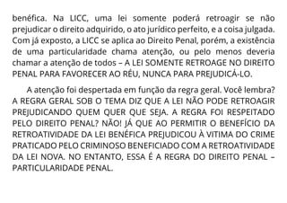 benéfica. Na LICC, uma lei somente poderá retroagir se não
prejudicar o direito adquirido, o ato jurídico perfeito, e a coisa julgada.
Com já exposto, a LICC se aplica ao Direito Penal, porém, a existência
de uma particularidade chama atenção, ou pelo menos deveria
chamar a atenção de todos – A LEI SOMENTE RETROAGE NO DIREITO
PENAL PARA FAVORECER AO RÉU, NUNCA PARA PREJUDICÁ-LO.
A atenção foi despertada em função da regra geral. Você lembra?
A REGRA GERAL SOB O TEMA DIZ QUE A LEI NÃO PODE RETROAGIR
PREJUDICANDO QUEM QUER QUE SEJA. A REGRA FOI RESPEITADO
PELO DIREITO PENAL? NÃO! JÁ QUE AO PERMITIR O BENEFÍCIO DA
RETROATIVIDADE DA LEI BENÉFICA PREJUDICOU À VITIMA DO CRIME
PRATICADO PELO CRIMINOSO BENEFICIADO COM A RETROATIVIDADE
DA LEI NOVA. NO ENTANTO, ESSA É A REGRA DO DIREITO PENAL –
PARTICULARIDADE PENAL.
 