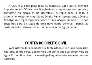 A LICC é a base para toda as matérias. Cabe outro exemplo
importante: A LICC fala na aplicação dos costumes em caso omissivo,
conforme no artigo 4ª do decretolei. A regra cabe a todo o
ordenamento pátrio, mas não no Direito Penal. Isso porque, o Direito
Penal possue regra específica sobre o tema, não permitindo o uso dos
costumes para a criação de uma nova figura criminal – penal. Os
costumes não criam um novo crime, uma nova figura penal.
FONTES DO DIREITO CIVIL
Vocês devem ter em mente que fontes do direito é uma expressão
figurada. Sendo certo, que fonte é um ponto onde surge um veio de
água. Em sentido técnico e o meio pelo qual se estabelece as normas
jurídicas.
 