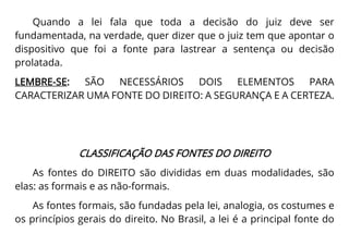 Quando a lei fala que toda a decisão do juiz deve ser
fundamentada, na verdade, quer dizer que o juiz tem que apontar o
dispositivo que foi a fonte para lastrear a sentença ou decisão
prolatada.
LEMBRE-SE: SÃO NECESSÁRIOS DOIS ELEMENTOS PARA
CARACTERIZAR UMA FONTE DO DIREITO: A SEGURANÇA E A CERTEZA.
CLASSIFICAÇÃO DAS FONTES DO DIREITO
As fontes do DIREITO são divididas em duas modalidades, são
elas: as formais e as não-formais.
As fontes formais, são fundadas pela lei, analogia, os costumes e
os princípios gerais do direito. No Brasil, a lei é a principal fonte do
 
