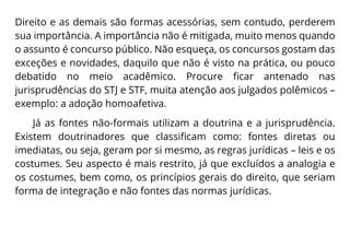 Direito e as demais são formas acessórias, sem contudo, perderem
sua importância. A importância não é mitigada, muito menos quando
o assunto é concurso público. Não esqueça, os concursos gostam das
exceções e novidades, daquilo que não é visto na prática, ou pouco
debatido no meio acadêmico. Procure ficar antenado nas
jurisprudências do STJ e STF, muita atenção aos julgados polêmicos –
exemplo: a adoção homoafetiva.
Já as fontes não-formais utilizam a doutrina e a jurisprudência.
Existem doutrinadores que classificam como: fontes diretas ou
imediatas, ou seja, geram por si mesmo, as regras jurídicas – leis e os
costumes. Seu aspecto é mais restrito, já que excluídos a analogia e
os costumes, bem como, os princípios gerais do direito, que seriam
forma de integração e não fontes das normas jurídicas.
 