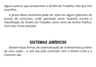alguns autores que acrescentam o Direito do Trabalho, fato que não
é pacifico.
A prova dessa dicotomia pode ser vista em alguns gabaritos de
provas de concursos, onde apontada como resposta correta a
classificação do Direito do Trabalho como ramo do Direito Publico.
Com isso; muita atenção!
SISTEMAS JURÍDICOS
Existem duas formas de sistematização do ordenamento jurídico
de uma nação - o civil law (não confundir com o Direito Civil) e o
Common law.
 