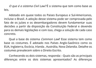 O que é o sistema Civil Law? É o sistema que tem como base as
leis.
Adotado em quase todos os Paises Europeus e Sul-Americanos,
incluise o Brasil. A adoção desse sistema pode ser comprovada pelo
fato de os juízes e os desembargadores devem fundamentar suas
decisões a partir da disposição da Constituição Federal e devendo
para os demais legislações e com isso, chega a solução de cada caso
concreto.
Qual a base do sistema Common Law? Esse sistema tem como
base os costumes. É adotado nos Países Anglo-Saxônico como os
EUA, Inglaterra, Escócia, Irlanda , Austrália, Nova Zelandia. Detalhe os
costumes prevalecem sobre o Direito Escrito.
Conhecendo os dois sistemas, responda: - Quais são as principais
diferenças entre os dois sistemas apresentados? As diferenças
 