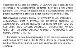 encontram-se na base do sistema. O Common Law é baseado nos
costumes e na jurisprudência, podemos dizer que é um Direito
Judiciário. Já o Civil law é baseado na lei e a jurisprudência tem um
papel secundário e o processo é apenas um acessório do Direito.
OBSERVAÇÃO: QUANDO ROMA FOI INVADIDA PELOS BÁRBAROS –
ANGLOSAXÃO, COM A INVASÃO OS BÁRBAROS OCORREU A
ABSORÇÃO DO DIREITO ROMANO FOI FEITO UM MIX COM OS
COSTUMES DOS ANGLOS-SAXÔNICOS, ORIGINANDO VÁRIOS
“DIREITOS” TEM COMO EXEMPLO: O DIREITO PORTUGUÊS E SEU
FILIADO O DIREITO PÁTRIO.
Com base nessa última observação, temos presente a razão pela
qual muitos dizem que o Direito Pátrio deriva da imensa família
jurídica Romano-Germanica, com suas ramificações pelo mundo –
Civil Law.
 
