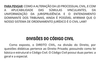 PARA PENSAR: COMO A ALTERAÇÃO DA LEI PROCESSUAL CIVIL, E COM
A APLICABILIDADE DAS SÚMULAS VINCULANTES, DA
UNIFORMIZAÇÃO DA JURISPRUDÊNCIA E O ENTENDIMENTO
DOMINANTE DOS TRIBUNAIS, AINDA É POSSÍVEL AFIRMAR QUE O
NOSSO SISTEMA DE ORDENAMENTO JURÍDICO É O CIVIL LAW?
DIVISÕES DO CÓDIGO CIVIL
Como exposto, o DIREITO CIVIL, na divisão do Direito, por
questões didáticas pertence ao Direito Privado; possuindo como lei
básica e estrutural o Código Civil. O Código Civil possui duas partes: a
geral e a especial.
 